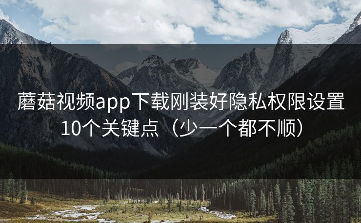 蘑菇视频app下载刚装好隐私权限设置10个关键点(少一个都不顺) 蘑菇视频app下载刚装好隐私权限设置10个关键点(少一个都不顺)