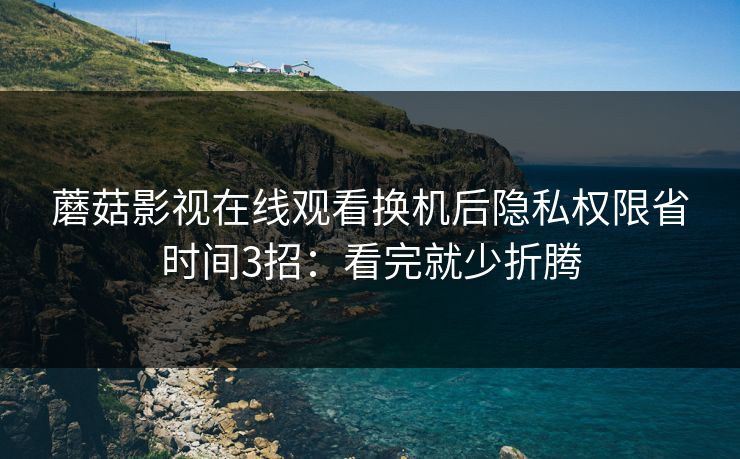 蘑菇影视在线观看换机后隐私权限省时间3招:看完就少折腾 蘑菇影视在线观看换机后隐私权限省时间3招:看完就少折腾