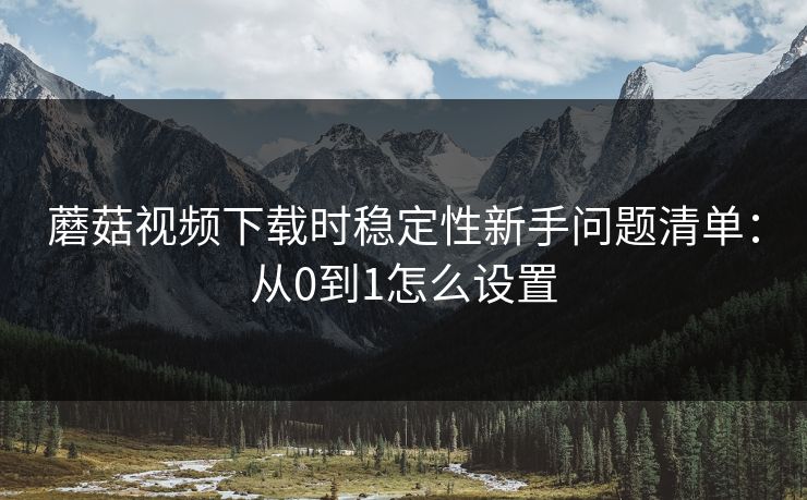 蘑菇视频下载时稳定性新手问题清单:从0到1怎么设置 蘑菇视频下载时稳定性新手问题清单:从0到1怎么设置