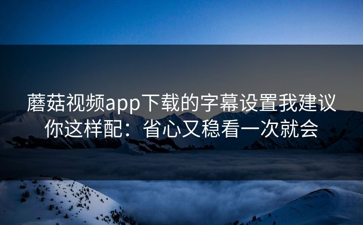 蘑菇视频app下载的字幕设置我建议你这样配:省心又稳看一次就会 蘑菇视频app下载的字幕设置我建议你这样配:省心又稳看一次就会
