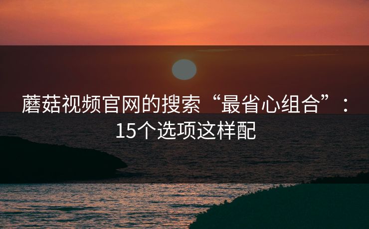 蘑菇视频官网的搜索“最省心组合”:15个选项这样配 蘑菇视频官网的搜索“最省心组合”:15个选项这样配
