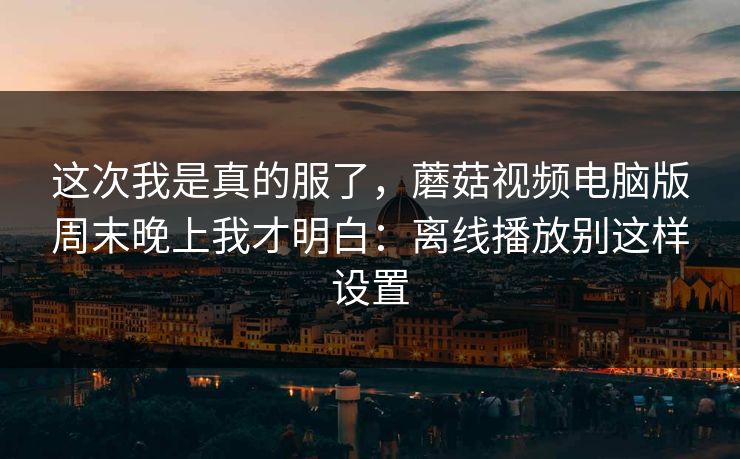 这次我是真的服了,蘑菇视频电脑版周末晚上我才明白:离线播放别这样设置 这次我是真的服了,蘑菇视频电脑版周末晚上我才明白:离线播放别这样设置