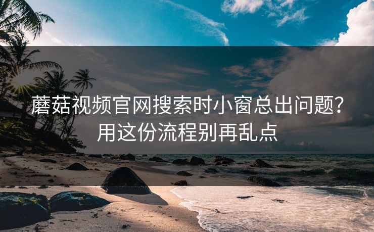 蘑菇视频官网搜索时小窗总出问题?用这份流程别再乱点 蘑菇视频官网搜索时小窗总出问题?用这份流程别再乱点