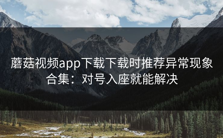 蘑菇视频app下载下载时推荐异常现象合集:对号入座就能解决 蘑菇视频app下载下载时推荐异常现象合集:对号入座就能解决