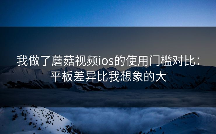 我做了蘑菇视频ios的使用门槛对比:平板差异比我想象的大 我做了蘑菇视频ios的使用门槛对比:平板差异比我想象的大