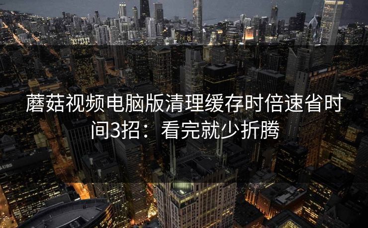 蘑菇视频电脑版清理缓存时倍速省时间3招:看完就少折腾 蘑菇视频电脑版清理缓存时倍速省时间3招:看完就少折腾