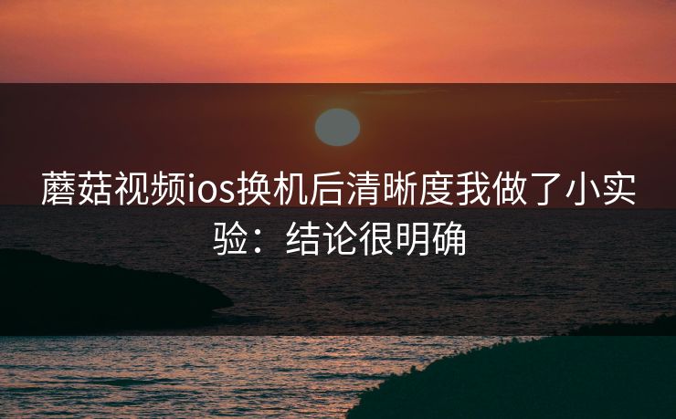 蘑菇视频ios换机后清晰度我做了小实验:结论很明确 蘑菇视频ios换机后清晰度我做了小实验:结论很明确