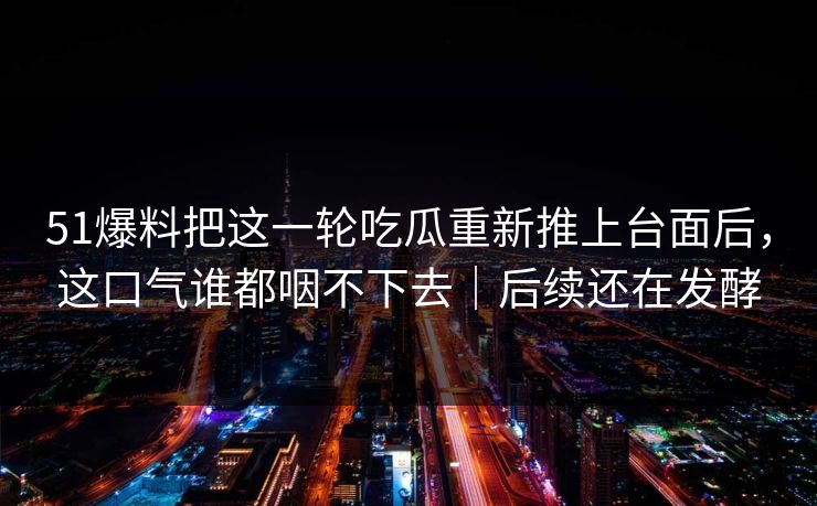 51爆料把这一轮吃瓜重新推上台面后,这口气谁都咽不下去|后续还在发酵 51爆料把这一轮吃瓜重新推上台面后,这口气谁都咽不下去|后续还在发酵